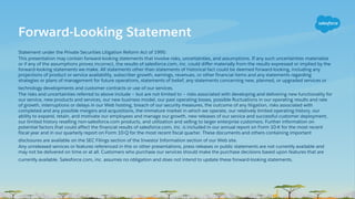 Statement under the Private Securities Litigation Reform Act of 1995:
This presentation may contain forward-looking statements that involve risks, uncertainties, and assumptions. If any such uncertainties materialize
or if any of the assumptions proves incorrect, the results of salesforce.com, inc. could differ materially from the results expressed or implied by the
forward-looking statements we make. All statements other than statements of historical fact could be deemed forward-looking, including any
projections of product or service availability, subscriber growth, earnings, revenues, or other financial items and any statements regarding
strategies or plans of management for future operations, statements of belief, any statements concerning new, planned, or upgraded services or
technology developments and customer contracts or use of our services.
The risks and uncertainties referred to above include – but are not limited to – risks associated with developing and delivering new functionality for
our service, new products and services, our new business model, our past operating losses, possible fluctuations in our operating results and rate
of growth, interruptions or delays in our Web hosting, breach of our security measures, the outcome of any litigation, risks associated with
completed and any possible mergers and acquisitions, the immature market in which we operate, our relatively limited operating history, our
ability to expand, retain, and motivate our employees and manage our growth, new releases of our service and successful customer deployment,
our limited history reselling non-salesforce.com products, and utilization and selling to larger enterprise customers. Further information on
potential factors that could affect the financial results of salesforce.com, inc. is included in our annual report on Form 10-K for the most recent
fiscal year and in our quarterly report on Form 10-Q for the most recent fiscal quarter. These documents and others containing important
disclosures are available on the SEC Filings section of the Investor Information section of our Web site.
Any unreleased services or features referenced in this or other presentations, press releases or public statements are not currently available and
may not be delivered on time or at all. Customers who purchase our services should make the purchase decisions based upon features that are
currently available. Salesforce.com, inc. assumes no obligation and does not intend to update these forward-looking statements.
Forward-Looking Statement
 