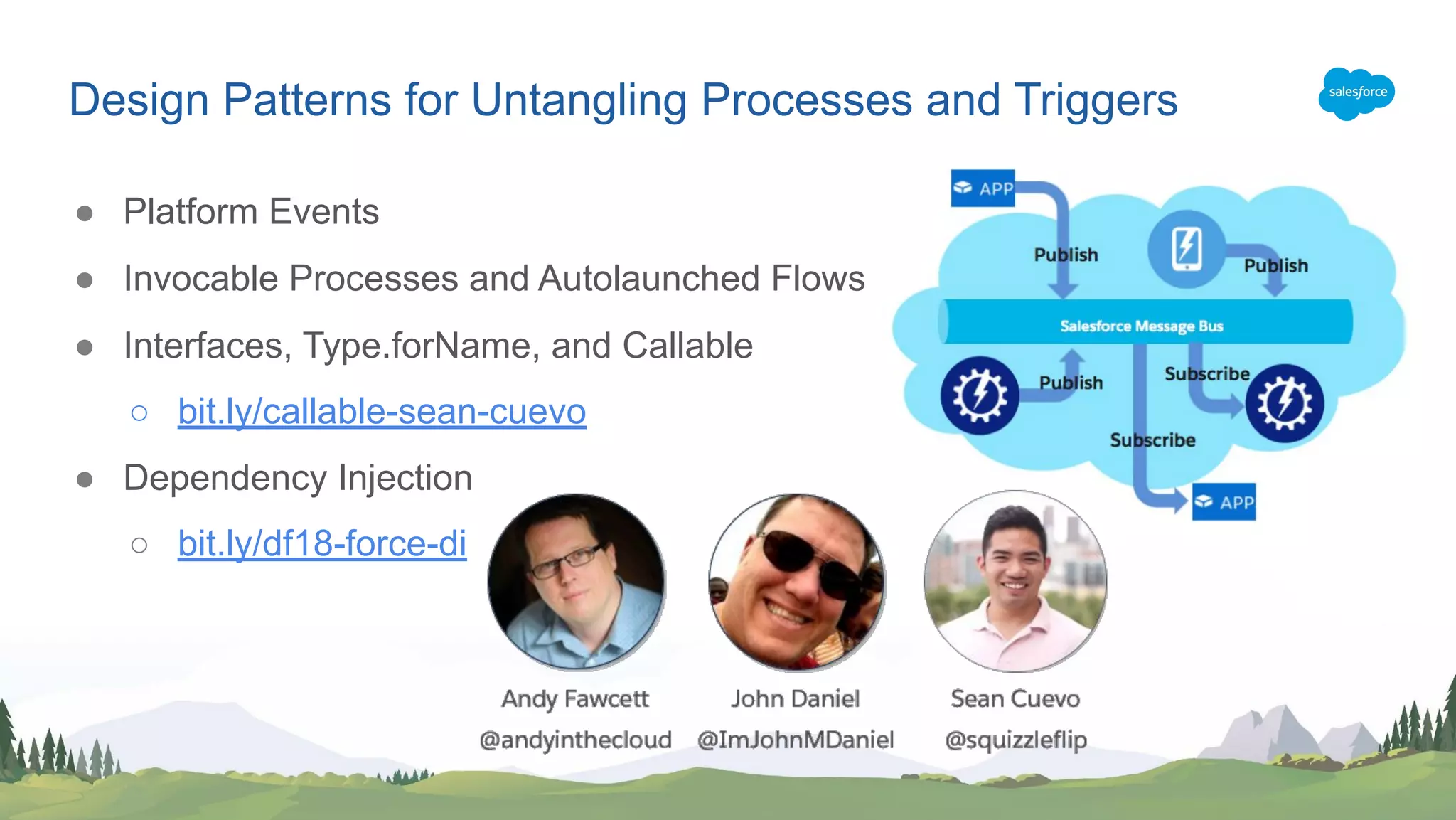 ● Platform Events
● Invocable Processes and Autolaunched Flows
● Interfaces, Type.forName, and Callable
○ bit.ly/callable-sean-cuevo
● Dependency Injection
○ bit.ly/df18-force-di
Design Patterns for Untangling Processes and Triggers
 