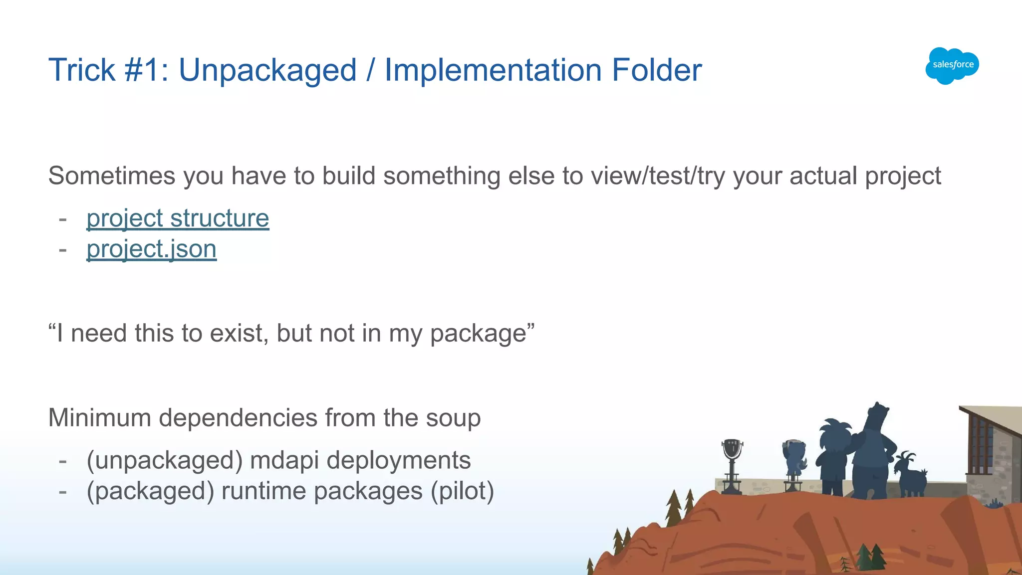 Sometimes you have to build something else to view/test/try your actual project
- project structure
- project.json
“I need this to exist, but not in my package”
Minimum dependencies from the soup
- (unpackaged) mdapi deployments
- (packaged) runtime packages (pilot)
Trick #1: Unpackaged / Implementation Folder
 