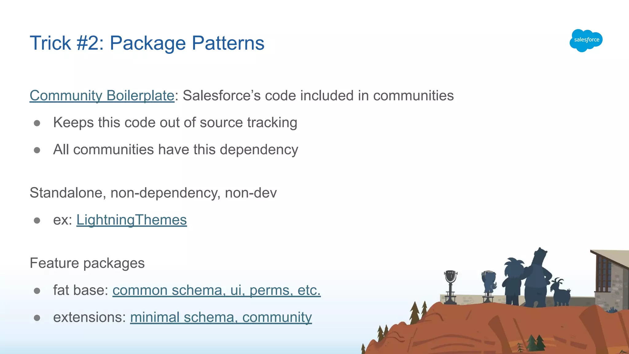 Community Boilerplate: Salesforce’s code included in communities
● Keeps this code out of source tracking
● All communities have this dependency
Standalone, non-dependency, non-dev
● ex: LightningThemes
Feature packages
● fat base: common schema, ui, perms, etc.
● extensions: minimal schema, community
Trick #2: Package Patterns
 