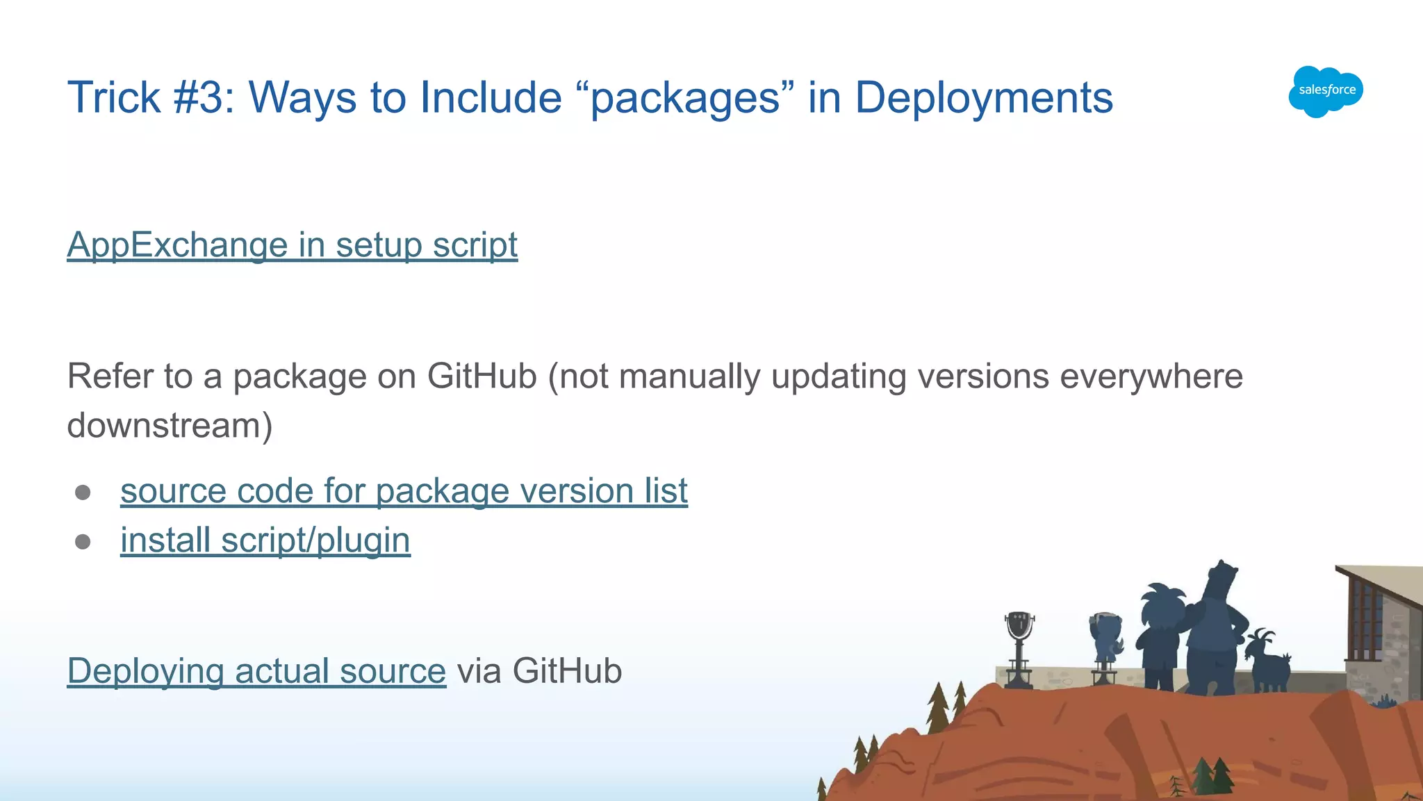 AppExchange in setup script
Refer to a package on GitHub (not manually updating versions everywhere
downstream)
● source code for package version list
● install script/plugin
Deploying actual source via GitHub
Trick #3: Ways to Include “packages” in Deployments
 