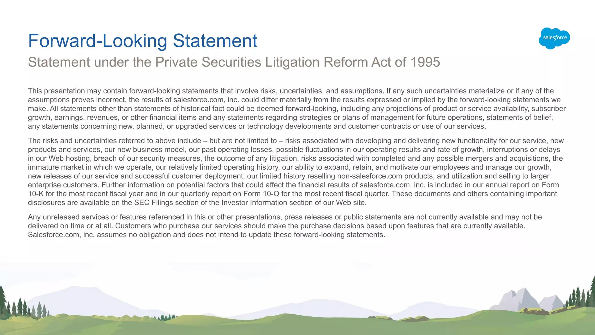 This presentation may contain forward-looking statements that involve risks, uncertainties, and assumptions. If any such uncertainties materialize or if any of the
assumptions proves incorrect, the results of salesforce.com, inc. could differ materially from the results expressed or implied by the forward-looking statements we
make. All statements other than statements of historical fact could be deemed forward-looking, including any projections of product or service availability, subscriber
growth, earnings, revenues, or other financial items and any statements regarding strategies or plans of management for future operations, statements of belief,
any statements concerning new, planned, or upgraded services or technology developments and customer contracts or use of our services.
The risks and uncertainties referred to above include – but are not limited to – risks associated with developing and delivering new functionality for our service, new
products and services, our new business model, our past operating losses, possible fluctuations in our operating results and rate of growth, interruptions or delays
in our Web hosting, breach of our security measures, the outcome of any litigation, risks associated with completed and any possible mergers and acquisitions, the
immature market in which we operate, our relatively limited operating history, our ability to expand, retain, and motivate our employees and manage our growth,
new releases of our service and successful customer deployment, our limited history reselling non-salesforce.com products, and utilization and selling to larger
enterprise customers. Further information on potential factors that could affect the financial results of salesforce.com, inc. is included in our annual report on Form
10-K for the most recent fiscal year and in our quarterly report on Form 10-Q for the most recent fiscal quarter. These documents and others containing important
disclosures are available on the SEC Filings section of the Investor Information section of our Web site.
Any unreleased services or features referenced in this or other presentations, press releases or public statements are not currently available and may not be
delivered on time or at all. Customers who purchase our services should make the purchase decisions based upon features that are currently available.
Salesforce.com, inc. assumes no obligation and does not intend to update these forward-looking statements.
Statement under the Private Securities Litigation Reform Act of 1995
Forward-Looking Statement
 