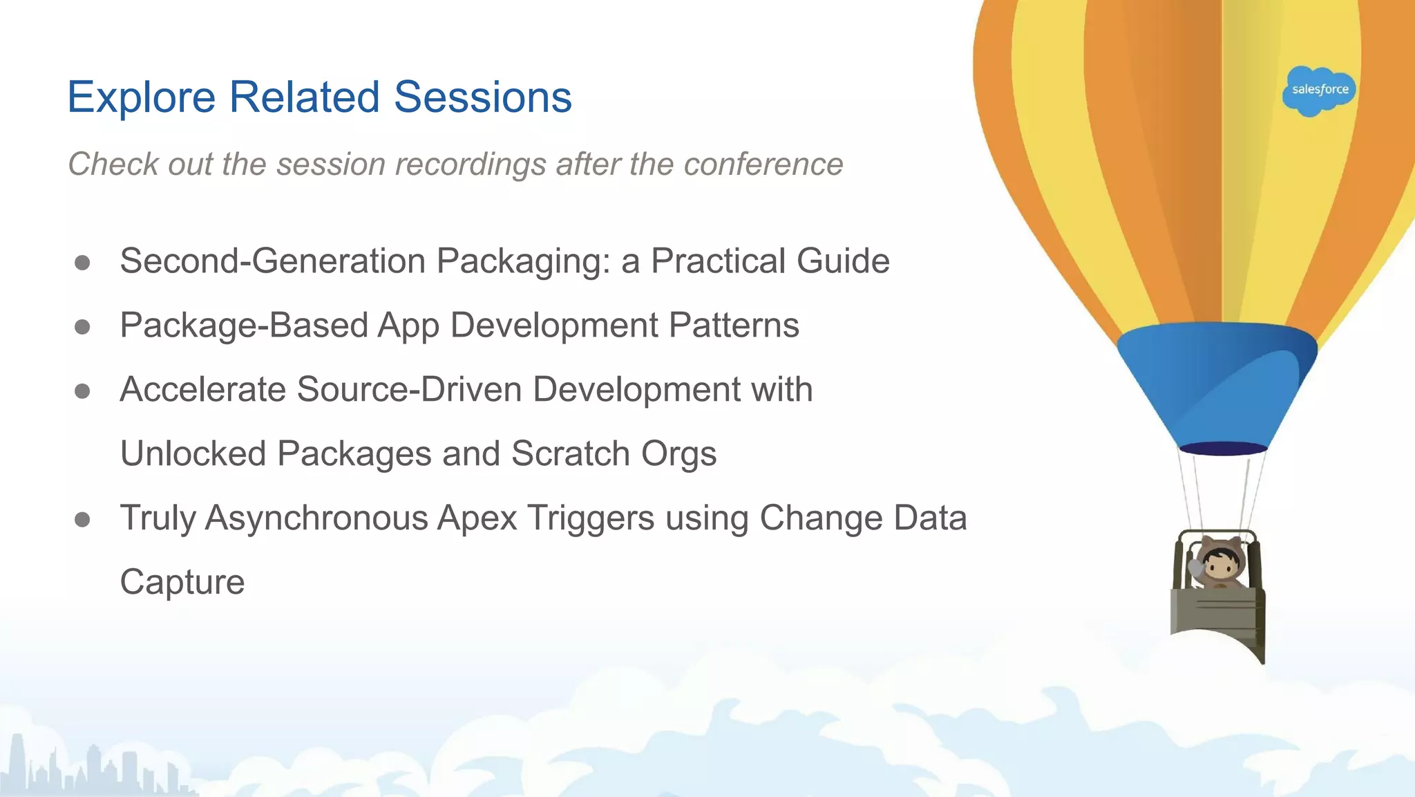 ● Second-Generation Packaging: a Practical Guide
● Package-Based App Development Patterns
● Accelerate Source-Driven Development with
Unlocked Packages and Scratch Orgs
● Truly Asynchronous Apex Triggers using Change Data
Capture
Explore Related Sessions
Check out the session recordings after the conference
 