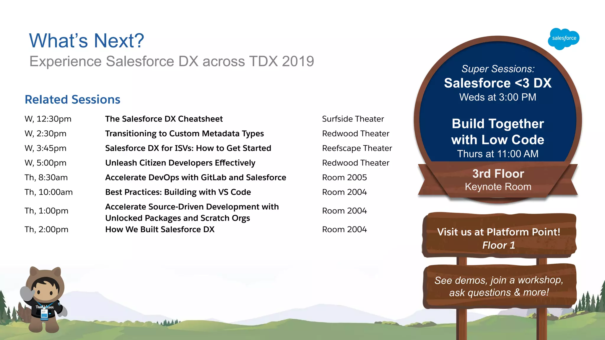 What’s Next?
Experience Salesforce DX across TDX 2019
See demos, join a workshop,
ask questions & more!
Visit us at Platform Point!
Floor 1
Related Sessions
W, 12:30pm The Salesforce DX Cheatsheet Surfside Theater
W, 2:30pm Transitioning to Custom Metadata Types Redwood Theater
W, 3:45pm Salesforce DX for ISVs: How to Get Started Reefscape Theater
W, 5:00pm Unleash Citizen Developers Eﬀectively Redwood Theater
Th, 8:30am Accelerate DevOps with GitLab and Salesforce Room 2005
Th, 10:00am Best Practices: Building with VS Code Room 2004
Th, 1:00pm Accelerate Source-Driven Development with
Unlocked Packages and Scratch Orgs
Room 2004
Th, 2:00pm How We Built Salesforce DX Room 2004
3rd Floor
Keynote Room
Super Sessions:
Salesforce <3 DX
Weds at 3:00 PM
Build Together
with Low Code
Thurs at 11:00 AM
 