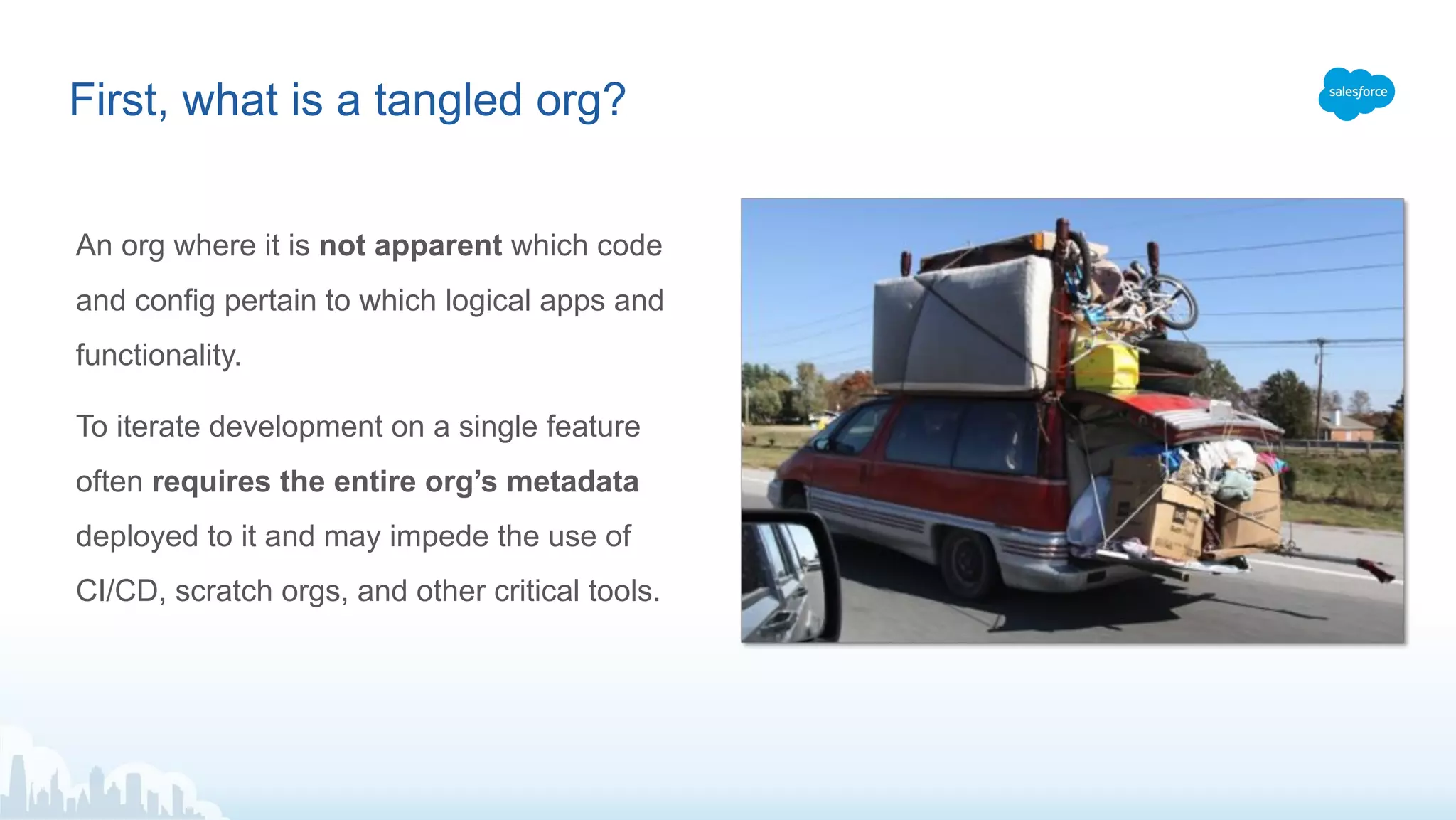 An org where it is not apparent which code
and config pertain to which logical apps and
functionality.
To iterate development on a single feature
often requires the entire org’s metadata
deployed to it and may impede the use of
CI/CD, scratch orgs, and other critical tools.
First, what is a tangled org?
 