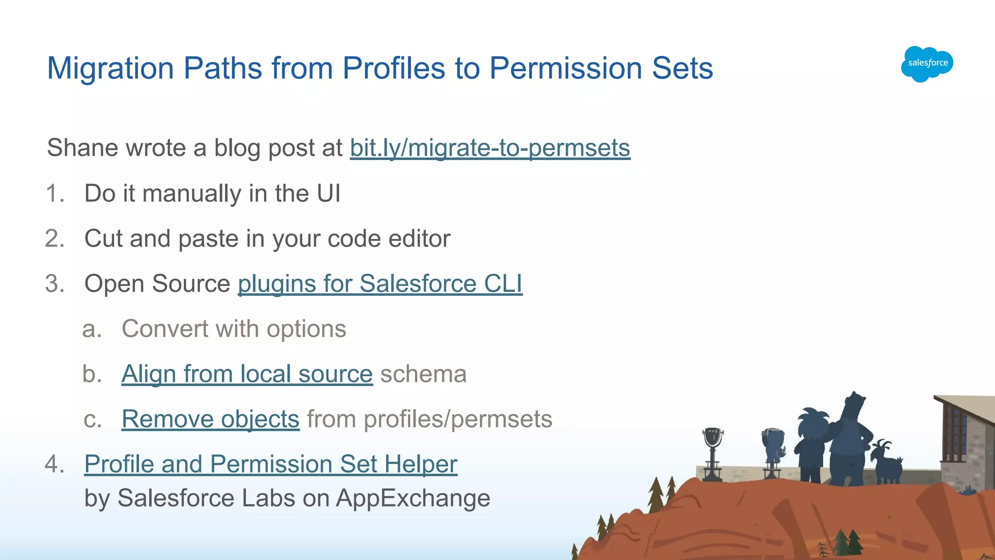 Shane wrote a blog post at bit.ly/migrate-to-permsets
1. Do it manually in the UI
2. Cut and paste in your code editor
3. Open Source plugins for Salesforce CLI
a. Convert with options
b. Align from local source schema
c. Remove objects from profiles/permsets
4. Profile and Permission Set Helper
by Salesforce Labs on AppExchange
Migration Paths from Profiles to Permission Sets
 