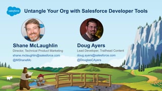 Untangle Your Org with Salesforce Developer Tools
Shane McLaughlin
Director, Technical Product Marketing
shane.mclaughlin@salesforce.com
@MShaneMc
Doug Ayers
Lead Developer, Trailhead Content
doug.ayers@salesforce.com
@DouglasCAyers
 