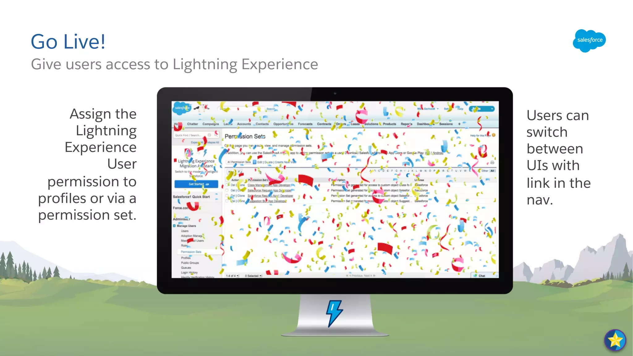 Give users access to Lightning Experience
Go Live!
Assign the
Lightning
Experience
User
permission to
profiles or via a
permission set.
Users can
switch
between
UIs with
link in the
nav.
 