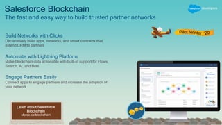 Salesforce Blockchain
The fast and easy way to build trusted partner networks
Pilot
Build Networks with Clicks
Declaratively build apps, networks, and smart contracts that
extend CRM to partners
Automate with Lightning Platform
Make blockchain data actionable with built-in support for Flows,
Search, AI, and Bots
Engage Partners Easily
Connect apps to engage partners and increase the adoption of
your network
 
