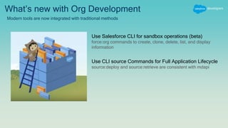 What’s new with Org Development
Modern tools are now integrated with traditional methods
Use Salesforce CLI for sandbox operations (beta)
force:org commands to create, clone, delete, list, and display
information
Use CLI source Commands for Full Application Lifecycle
source:deploy and source:retrieve are consistent with mdapi
 