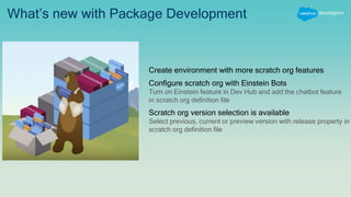 What’s new with Package Development
Create environment with more scratch org features
Configure scratch org with Einstein Bots
Turn on Einstein feature in Dev Hub and add the chatbot feature
in scratch org definition file
Scratch org version selection is available
Select previous, current or preview version with release property in
scratch org definition file
 