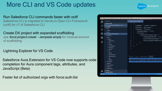 More CLI and VS Code updates
Run Salesforce CLI commands faster with oclif
Salesforce CLI is migrated to Heroku's Open CLI Framework
(oclif) for v7 of Salesforce CLI
Create DX project with expanded scaffolding
use force:project:create --template empty for minimal amount
of scaffolding
Lightning Explorer for VS Code
Salesforce Aura Extension for VS Code now supports code
completion for Aura component tags, attributes, and
JavaScript (Beta)
Faster list of authorized orgs with force:auth:list
 
