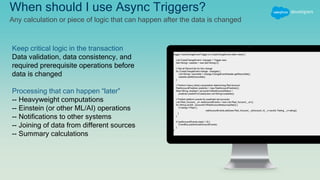 trigger CaseChangeEventTrigger on CaseChangeEvent (after insert) {
List<CaseChangeEvent> changes = Trigger.new;
Set<String> caseIds = new Set<String>();
// Get all Record Ids for this change
for (CaseChangeEvent change : changes) {
List<String> recordIds = change.ChangeEventHeader.getRecordIds();
caseIds.addAll(recordIds);
}
// Perform heavy (slow) computation determining Red Account
RedAccountPredictor predictor = new RedAccountPredictor();
Map<String, boolean> accountsToRedAccountStatus =
predictor.predictForCases(new List<String>(caseIds));
// Publish platform events for predicted red accounts
List<Red_Account__e> redAccountEvents = new List<Red_Account__e>();
for (String acctId : accountsToRedAccountStatus.keySet()) {
if (rating=='Red') {
redAccountEvents.add(new Red_Account__e(Account_Id__c=acctId, Rating__c=rating));
}
}
if (redAccountEvents.size() > 0) {
EventBus.publish(redAccountEvents);
}
}
When should I use Async Triggers?
Any calculation or piece of logic that can happen after the data is changed
Keep critical logic in the transaction
Data validation, data consistency, and
required prerequisite operations before
data is changed
Processing that can happen “later”
-- Heavyweight computations
-- Einstein (or other ML/AI) operations
-- Notifications to other systems
-- Joining of data from different sources
-- Summary calculations
 