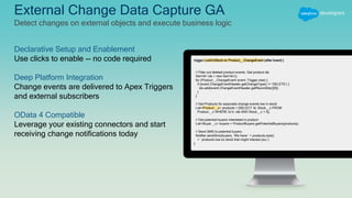 External Change Data Capture GA
Detect changes on external objects and execute business logic
Declarative Setup and Enablement
Use clicks to enable -- no code required
Deep Platform Integration
Change events are delivered to Apex Triggers
and external subscribers
OData 4 Compatible
Leverage your existing connectors and start
receiving change notifications today
trigger LowOnStock on Product__ChangeEvent (after insert) {
// Filter out deleted product events. Get product ids
Set<Id> ids = new Set<Id>();
for (Product__ChangeEvent event: Trigger.new) {
if (event.ChangeEventHeader.getChangeType() != ‘DELETE’) {
ids.add(event.ChangeEventHeader.getRecordIds()[0]);
}
}
// Get Products for associate change events low in stock
List<Product__x> products = [SELECT Id, Stock__c FROM
Product__x WHERE Id in :ids AND Stock__c < 5];
// Get potential buyers interested in product
List<Buyer__c> buyers = ProductBuyers.getPotentialBuyers(products);
// Send SMS to potential buyers.
Notifier.sendSms(buyers, ‘We have ‘ + products.size()
+ ‘ products low on stock that might interest you.’)
}
 