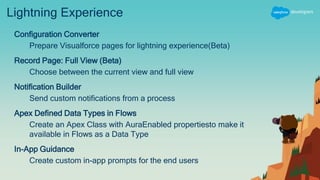 Lightning Experience
Configuration Converter
Prepare Visualforce pages for lightning experience(Beta)
Record Page: Full View (Beta)
Choose between the current view and full view
Notification Builder
Send custom notifications from a process
Apex Defined Data Types in Flows
Create an Apex Class with AuraEnabled propertiesto make it
available in Flows as a Data Type
In-App Guidance
Create custom in-app prompts for the end users
 