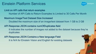 Einstein Platform Services
Limit on API calls that return examples
Number of API Calls to Return Examples Is Limited to 30 Calls Per Month
Maximum Image/Text Dataset Size Increased
Doubled the maximum size of an image/text dataset from 1 GB to 2 GB
API Response JSON contains numOfDuplicates field
It indicates the number of images not added to the dataset because they’re
duplicates
API Response JSON Contains a New language Field
It is N/A for Einstein Vision and English for existing datasets
 