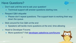 Have Questions?
● Don’t wait until the end to ask your question!
● Technical support will answer questions starting now.
● Respect Q&A etiquette
● Please don’t repeat questions. The support team is working their way
down the queue.
● Stick around for live Q&A at the end
● Speakers will tackle more questions at the end, time-allowing
● Head to Developer Forums
● More questions? Visit developer.salesforce.com/forums
 