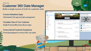 Customer 360 Data Manager
Connect Salesforce Apps
Click-based UIforapp and data management
Complete View of Your Customer
Single ID and profileacrossall yourapps
Cross-channel Customer Experience
Pre-builtpackagesfor commonB2C use cases
Build a single source of truth for customer data
GAIntroducing
 