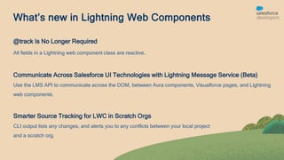 What’s new in Lightning Web Components
@track Is No Longer Required
All fields in a Lightning web component class are reactive.
Communicate Across Salesforce UI Technologies with Lightning Message Service (Beta)
Use the LMS API to communicate across the DOM, between Aura components, Visualforce pages, and Lightning
web components.
Smarter Source Tracking for LWC in Scratch Orgs
CLI output lists any changes, and alerts you to any conflicts between your local project
and a scratch org.
 