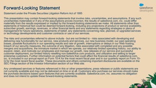 Forward-Looking Statement
Statement under the Private Securities Litigation Reform Act of 1995
This presentation may contain forward-looking statements that involve risks, uncertainties, and assumptions. If any such
uncertainties materialize or if any of the assumptions proves incorrect, the results of salesforce.com, inc. could differ
materially from the results expressed or implied by the forward-looking statements we make. All statements other than
statements of historical fact could be deemed forward-looking, including any projections of product or service availability,
subscriber growth, earnings, revenues, or other financial items and any statements regarding strategies or plans of
management for future operations, statements of belief, any statements concerning new, planned, or upgraded services
or technology developments and customer contracts or use of our services.
The risks and uncertainties referred to above include – but are not limited to – risks associated with developing and
delivering new functionality for our service, new products and services, our new business model, our past operating
losses, possible fluctuations in our operating results and rate of growth, interruptions or delays in our Web hosting,
breach of our security measures, the outcome of any litigation, risks associated with completed and any possible
mergers and acquisitions, the immature market in which we operate, our relatively limited operating history, our ability to
expand, retain, and motivate our employees and manage our growth, new releases of our service and successful
customer deployment, our limited history reselling non-salesforce.com products, and utilization and selling to larger
enterprise customers. Further information on potential factors that could affect the financial results of salesforce.com,
inc. is included in our annual report on Form 10-K for the most recent fiscal year and in our quarterly report on Form 10-
Q for the most recent fiscal quarter. These documents and others containing important disclosures are available on the
SEC Filings section of the Investor Information section of our Web site.
Any unreleased services or features referenced in this or other presentations, press releases or public statements are
not currently available and may not be delivered on time or at all. Customers who purchase our services should make
the purchase decisions based upon features that are currently available. Salesforce.com, inc. assumes no obligation
and does not intend to update these forward-looking statements.
 