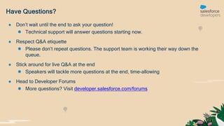 Have Questions?
● Don’t wait until the end to ask your question!
● Technical support will answer questions starting now.
● Respect Q&A etiquette
● Please don’t repeat questions. The support team is working their way down the
queue.
● Stick around for live Q&A at the end
● Speakers will tackle more questions at the end, time-allowing
● Head to Developer Forums
● More questions? Visit developer.salesforce.com/forums
 