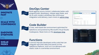 DevOps Center
Build against source control, collaborate better with
programmatic developers, release apps faster, and
do so with modern workﬂows like continuous
integration and delivery. Learn more on admin blog.
Code Builder
A new, web-based dev environment optimized for
Salesforce and powered by Microsoft’s Visual Studio
Codespaces. Read more on the developer blog.
Functions
A service that lets developers write code that can
integrate with their data and events on the
Salesforce Platform, and run it on-demand with
elastic scale in a serverless environment.
In Pilot
In Pilot
Closed Dev
Preview
 