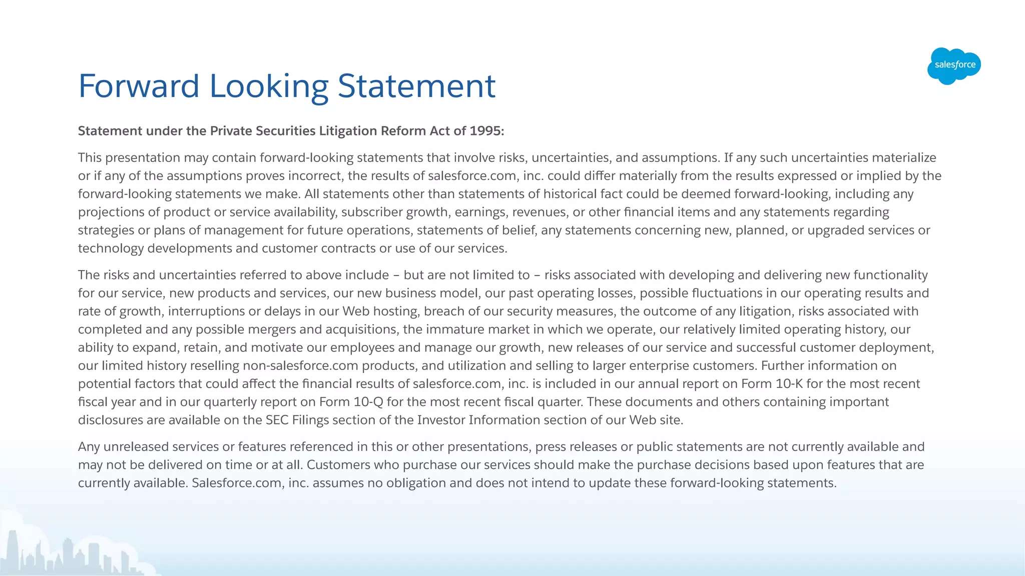 Forward Looking Statement
Statement under the Private Securities Litigation Reform Act of 1995:
This presentation may contain forward-looking statements that involve risks, uncertainties, and assumptions. If any such uncertainties materialize
or if any of the assumptions proves incorrect, the results of salesforce.com, inc. could diﬀer materially from the results expressed or implied by the
forward-looking statements we make. All statements other than statements of historical fact could be deemed forward-looking, including any
projections of product or service availability, subscriber growth, earnings, revenues, or other ﬁnancial items and any statements regarding
strategies or plans of management for future operations, statements of belief, any statements concerning new, planned, or upgraded services or
technology developments and customer contracts or use of our services.
The risks and uncertainties referred to above include – but are not limited to – risks associated with developing and delivering new functionality
for our service, new products and services, our new business model, our past operating losses, possible ﬂuctuations in our operating results and
rate of growth, interruptions or delays in our Web hosting, breach of our security measures, the outcome of any litigation, risks associated with
completed and any possible mergers and acquisitions, the immature market in which we operate, our relatively limited operating history, our
ability to expand, retain, and motivate our employees and manage our growth, new releases of our service and successful customer deployment,
our limited history reselling non-salesforce.com products, and utilization and selling to larger enterprise customers. Further information on
potential factors that could aﬀect the ﬁnancial results of salesforce.com, inc. is included in our annual report on Form 10-K for the most recent
ﬁscal year and in our quarterly report on Form 10-Q for the most recent ﬁscal quarter. These documents and others containing important
disclosures are available on the SEC Filings section of the Investor Information section of our Web site.
Any unreleased services or features referenced in this or other presentations, press releases or public statements are not currently available and
may not be delivered on time or at all. Customers who purchase our services should make the purchase decisions based upon features that are
currently available. Salesforce.com, inc. assumes no obligation and does not intend to update these forward-looking statements.
 
