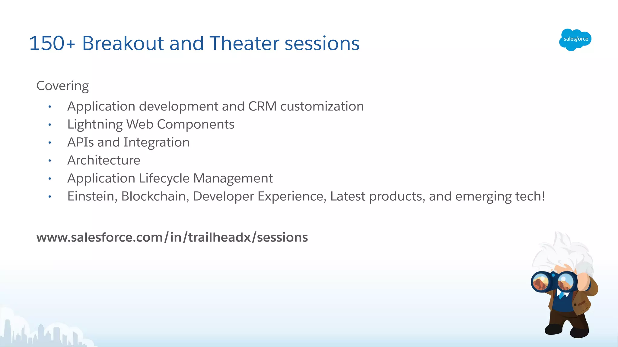 150+ Breakout and Theater sessions
Covering
• Application development and CRM customization
• Lightning Web Components
• APIs and Integration
• Architecture
• Application Lifecycle Management
• Einstein, Blockchain, Developer Experience, Latest products, and emerging tech!
www.salesforce.com/in/trailheadx/sessions
 