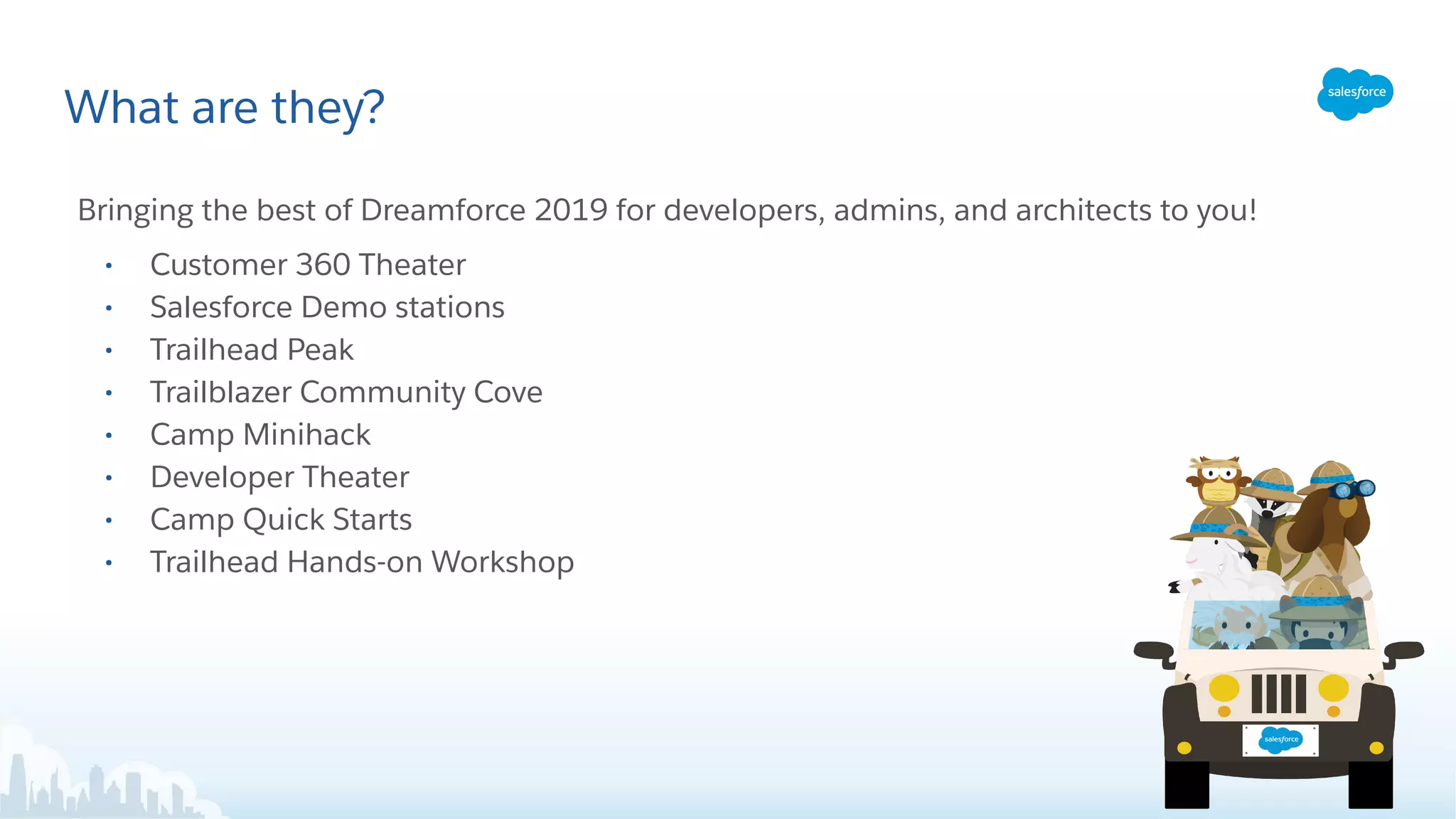 What are they?
Bringing the best of Dreamforce 2019 for developers, admins, and architects to you!
• Customer 360 Theater
• Salesforce Demo stations
• Trailhead Peak
• Trailblazer Community Cove
• Camp Minihack
• Developer Theater
• Camp Quick Starts
• Trailhead Hands-on Workshop
 