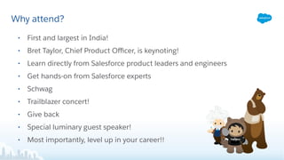 Why attend?
• First and largest in India!
• Bret Taylor, Chief Product Oﬃcer, is keynoting!
• Learn directly from Salesforce product leaders and engineers
• Get hands-on from Salesforce experts
• Schwag
• Trailblazer concert!
• Give back
• Special luminary guest speaker!
• Most importantly, level up in your career!!
 
