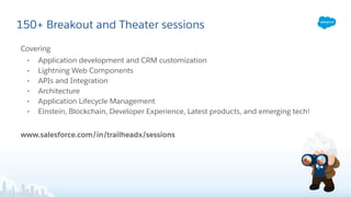 150+ Breakout and Theater sessions
Covering
• Application development and CRM customization
• Lightning Web Components
• APIs and Integration
• Architecture
• Application Lifecycle Management
• Einstein, Blockchain, Developer Experience, Latest products, and emerging tech!
www.salesforce.com/in/trailheadx/sessions
 