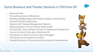 Some Breakout and Theater Sessions in TDX from DF
• Advanced Flow
• The building blocks of Blockchain
• Building Intelligent Apps with Einstein Analytics and Discovery
• Practical Chatbot Engineering
• Modern ALM - Release Management Patterns
• Advanced patterns for CI/CD with SalesforceDX
• VS Code 201: How to Master VS Code for Salesforce Development
• How an Architect thinks about Salesforce DX
• Everything You Need to Know on Apex Debuggers
• Dive Deep into the Salesforce UI Stack
• Campﬁre Sessions on Success stories and paths to Awesomeness
 