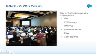 HANDS ON WORKSHOPS
6 Hands-On Workshops topics
to choose from:
• LWC
• LWC for Aura
• LWC OSS
• Prediction Builder
• Flow
• Apex Beginner
 
