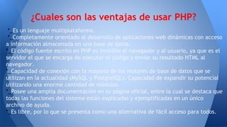 *_Es un lenguaje multiplataforma.
*_Completamente orientado al desarrollo de aplicaciones web dinámicas con acceso
a información almacenada en una base de datos.
*_El código fuente escrito en PHP es invisible al navegador y al usuario, ya que es el
servidor el que se encarga de ejecutar el código y enviar su resultado HTML al
navegador.
*_Capacidad de conexión con la mayoría de los motores de base de datos que se
utilizan en la actualidad (MySQL y PostgreSQL). Capacidad de expandir su potencial
utilizando una enorme cantidad de módulos.
*_Posee una amplia documentación en su página oficial, entre la cual se destaca que
todas las funciones del sistema están explicadas y ejemplificadas en un único
archivo de ayuda.
*_Es libre, por lo que se presenta como una alternativa de fácil acceso para todos.
¿Cuales son las ventajas de usar PHP?
 
