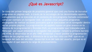 Se trata del primer lenguaje de propósito general que creó una forma de incrustar
programas en páginas web. A través de la tecnología de los denominados applets,
componentes que se ejecutan en el contexto de otro programa llamado contenedor –
como por ejemplo un navegador web– se podían crear pequeños programas
encargados de realizar acciones puntuales que se ejecutaban en el navegador dentro
de las propias páginas. La programación de applets supuso un gran avance en la
historia de la programación y Brendan Eich, un programador que trabajaba para
Netscape –por aquel entonces el navegador más popular– rompió la primera barrera
del HTML al desarrollar en el año 1995 Javascript y hacer posible la programación
dentro de las páginas web. A diferencia de lo que han visto con PHP –que es un
lenguaje del lado del servidor– Javascript lo es del lado del usuario, porque es el
navegador el que soporta la carga de procesamiento.
¿Qué es Javascript?
 