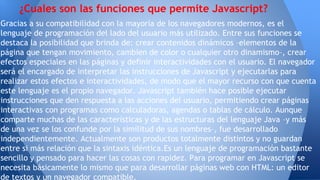 Gracias a su compatibilidad con la mayoría de los navegadores modernos, es el
lenguaje de programación del lado del usuario más utilizado. Entre sus funciones se
destaca la posibilidad que brinda de: crear contenidos dinámicos –elementos de la
página que tengan movimiento, cambien de color o cualquier otro dinamismo–, crear
efectos especiales en las páginas y definir interactividades con el usuario. El navegador
será el encargado de interpretar las instrucciones de Javascript y ejecutarlas para
realizar estos efectos e interactividades, de modo que el mayor recurso con que cuenta
este lenguaje es el propio navegador. Javascript también hace posible ejecutar
instrucciones que den respuesta a las acciones del usuario, permitiendo crear páginas
interactivas con programas como calculadoras, agendas o tablas de cálculo. Aunque
comparte muchas de las características y de las estructuras del lenguaje Java –y más
de una vez se los confunde por la similitud de sus nombres–, fue desarrollado
independientemente. Actualmente son productos totalmente distintos y no guardan
entre si más relación que la sintaxis idéntica.Es un lenguaje de programación bastante
sencillo y pensado para hacer las cosas con rapidez. Para programar en Javascript se
necesita básicamente lo mismo que para desarrollar páginas web con HTML: un editor
de textos y un navegador compatible.
¿Cuales son las funciones que permite Javascript?
 