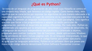 Se trata de un lenguaje de programación de alto nivel cuya filosofía se centra en
una sintaxis muy limpia, que favorece un código legible. Como hemos visto, esto
significa que se caracteriza por expresar los algoritmos de una manera adecuada a la
capacidad cognitiva humana, en lugar de centrarse en la capacidad ejecutora de las
máquinas. Es también un lenguaje multiplataforma y multi paradigma. Esto significa
que más que forzar a los programadores a adoptar un estilo particular de
programación, permite el desarrollo de estilos diferentes. Por todo esto, Python es
considerado una apuesta por la simplicidad, versatilidad y rapidez de desarrollo. Es
un lenguaje de escritura independiente de plataforma y orientado a objetos,
preparado para realizar cualquier tipo de funciones, desde aplicaciones Windows
hasta servidores de red e incluso páginas web. Es un lenguaje interpretado, lo que
significa que no se necesita compilar el código fuente para poder ejecutarlo.
Al igual que los lenguajes anteriores, Python es un software libre que posee una
licencia de código abierto denominada Python Software Foundation License.
¿Qué es Python?
 