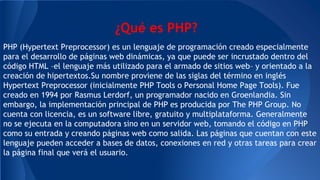 ¿Qué es PHP?
PHP (Hypertext Preprocessor) es un lenguaje de programación creado especialmente
para el desarrollo de páginas web dinámicas, ya que puede ser incrustado dentro del
código HTML –el lenguaje más utilizado para el armado de sitios web– y orientado a la
creación de hipertextos.Su nombre proviene de las siglas del término en inglés
Hypertext Preprocessor (inicialmente PHP Tools o Personal Home Page Tools). Fue
creado en 1994 por Rasmus Lerdorf, un programador nacido en Groenlandia. Sin
embargo, la implementación principal de PHP es producida por The PHP Group. No
cuenta con licencia, es un software libre, gratuito y multiplataforma. Generalmente
no se ejecuta en la computadora sino en un servidor web, tomando el código en PHP
como su entrada y creando páginas web como salida. Las páginas que cuentan con este
lenguaje pueden acceder a bases de datos, conexiones en red y otras tareas para crear
la página final que verá el usuario.
 