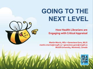 GOING TO THE
NEXT LEVEL
How Health Librarians are
Engaging with Critical Appraisal
Martin Morris, MSc • Genevieve Gore, MLIS
martin.morris@mcgill.ca • genevieve.gore@mcgill.ca
McGill University, Montreal, Canada
 