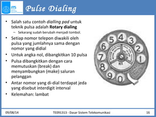 Pulse Dialing 
• Salah satu contoh dialling pad untuk 
teknik pulsa adalah Rotary dialing 
– Sekarang sudah berubah menjadi tombol. 
• Setiap nomor telepon diwakili oleh 
pulsa yang jumlahnya sama dengan 
nomor yang didial 
• Untuk angka nol, dibangkitkan 10 pulsa 
• Pulsa dibangkitkan dengan cara 
memutuskan (break) dan 
menyambungkan (make) saluran 
pelanggan 
• Antar nomor yang di-dial terdapat jeda 
yang disebut interdigit interval 
• Kelemahan: lambat 
09/08/14 TE091313 - Dasar Sistem Telekomunikasi 16 
 