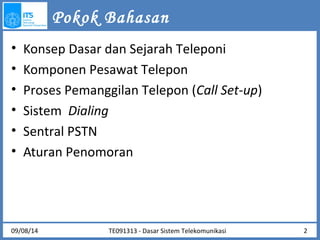 Pokok Bahasan 
• Konsep Dasar dan Sejarah Teleponi 
• Komponen Pesawat Telepon 
• Proses Pemanggilan Telepon (Call Set-up) 
• Sistem Dialing 
• Sentral PSTN 
• Aturan Penomoran 
09/08/14 TE091313 - Dasar Sistem Telekomunikasi 2 
 