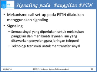 Signaling pada Panggilan PSTN 
• Mekanisme call set-up pada PSTN dilakukan 
menggunakan signaling 
• Signaling 
– Semua sinyal yang diperlukan untuk melakukan 
panggilan dan menikmati layanan lain yang 
ditawarkan penyelenggara jaringan teleponi 
– Teknologi transmisi untuk mentransfer sinyal 
09/08/14 22 
TE091313 - Dasar Sistem Telekomunikasi 
 