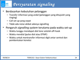 Persyaratan signaling 
• Berdasarkan kebutuhan pelanggan 
– Transfer informasi yang andal (pelanggan yang ditujulah yang 
ringing) 
– Call set up yang cepat 
– Tidak ada noise akibat adanya signalling 
• Pengaruh signalling system terutama pada waktu set-up 
– Waktu tunggu mendapat dial tone setelah off-hook 
– Waktu mendial (pulse dial atau DTMF) 
– Waktu untuk mentransfer informasi digit antar sentral dan 
pembentukan koneksi 
09/08/14 24 
TE091313 - Dasar Sistem Telekomunikasi 
 