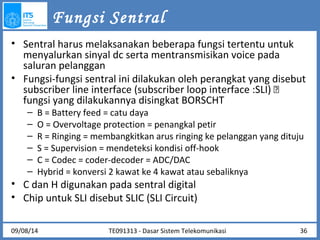 Fungsi Sentral 
• Sentral harus melaksanakan beberapa fungsi tertentu untuk 
menyalurkan sinyal dc serta mentransmisikan voice pada 
saluran pelanggan 
• Fungsi-fungsi sentral ini dilakukan oleh perangkat yang disebut 
subscriber line interface (subscriber loop interface :SLI)  
fungsi yang dilakukannya disingkat BORSCHT 
– B = Battery feed = catu daya 
– O = Overvoltage protection = penangkal petir 
– R = Ringing = membangkitkan arus ringing ke pelanggan yang dituju 
– S = Supervision = mendeteksi kondisi off-hook 
– C = Codec = coder-decoder = ADC/DAC 
– Hybrid = konversi 2 kawat ke 4 kawat atau sebaliknya 
• C dan H digunakan pada sentral digital 
• Chip untuk SLI disebut SLIC (SLI Circuit) 
TE091313 - Dasar 09/08/14 Sistem Telekomunikasi 36 
 