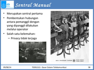 • Merupakan sentral pertama 
• Pembentukan hubungan 
antara pemanggil dengan 
yang dipanggil dilakukan 
melalui operator 
• Salah satu kelemahan: 
– Privacy tidak terjaga 
www.archive.org/details/1945-12-06_Nazis_Face_War_Crime_Evidence 
Sentral Manual 
09/08/14 TE091313 - Dasar Sistem Telekomunikasi 38 
 