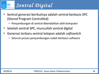 Sentral Digital 
• Sentral generasi berikutnya adalah sentral berbasis SPC 
(Stored Program Controlled) 
– Penyambungan di sentral dikendalikan oleh komputer 
• Setelah sentral SPC, muncullah sentral digital 
• Generasi terbaru sentral telepon adalah softswitch 
– Seluruh proses penyambungan sudah berbasis software 
09/08/14 44 
TE091313 - Dasar Sistem Telekomunikasi 
 
