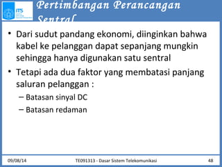 Pertimbangan Perancangan 
Sentral 
• Dari sudut pandang ekonomi, diinginkan bahwa 
kabel ke pelanggan dapat sepanjang mungkin 
sehingga hanya digunakan satu sentral 
• Tetapi ada dua faktor yang membatasi panjang 
saluran pelanggan : 
– Batasan sinyal DC 
– Batasan redaman 
TE091313 - Dasar 09/08/14 Sistem Telekomunikasi 48 
 