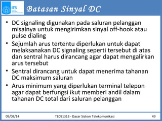 Batasan Sinyal DC 
• DC signaling digunakan pada saluran pelanggan 
misalnya untuk mengirimkan sinyal off-hook atau 
pulse dialing 
• Sejumlah arus tertentu diperlukan untuk dapat 
melaksanakan DC signaling seperti tersebut di atas 
dan sentral harus dirancang agar dapat mengalirkan 
arus tersebut 
• Sentral dirancang untuk dapat menerima tahanan 
DC maksimum saluran 
• Arus minimum yang diperlukan terminal telepon 
agar dapat berfungsi ikut memberi andil dalam 
tahanan DC total dari saluran pelanggan 
TE091313 - Dasar 09/08/14 Sistem Telekomunikasi 49 
 