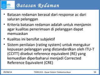 Batasan Redaman 
• Batasan redaman berasal dari response ac dari 
saluran pelanggan 
• Kriteria batasan redaman adalah untuk menjamin 
agar kualitas penerimaan di pelanggan dapat 
memuaskan 
• Kualitas ini bersifat subjektif 
• Sistem penilaian (rating system) untuk mengukur 
kepuasan pelanggan yang distandardkan oleh ITU-T 
(CCITT) disebut reference equivalent (RE) yang 
kemuedian diperbaharui menjadi Corrected 
Reference Equivalent (CRE) 
TE091313 - Dasar 09/08/14 Sistem Telekomunikasi 50 
 