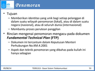 Penomoran 
• Tujuan 
– Memberikan identitas yang unik bagi setiap pelanggan di 
dalam suatu wilayah penomoran (lokal), atau di dalam suatu 
negara (nasional), atau di seluruh dunia (internasional) 
– Membantu proses perutean panggilan 
• Rincian mengenai penomoran mengacu pada dokumen 
Fundamental Technical Plan (FTP) 
– Dokumen ini tercantum dalam Keputusan Menteri 
Perhubungan No.KM.4.2001 
– Aspek dan teknik penomoran yang dibahas pada kuliah ini 
hanya sebagian 
09/08/14 TE091313 - Dasar Sistem Telekomunikasi 53 
 